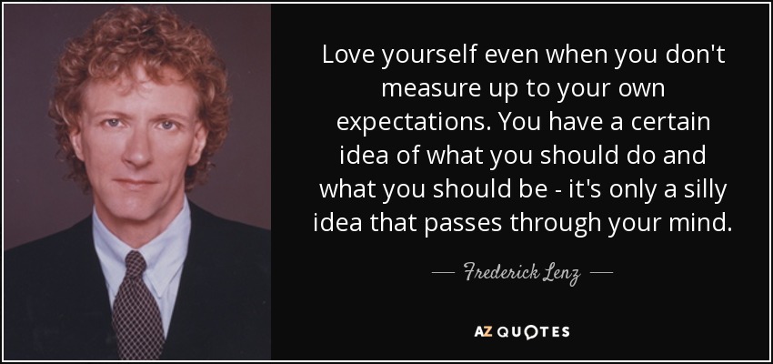 Love yourself even when you don't measure up to your own expectations. You have a certain idea of what you should do and what you should be - it's only a silly idea that passes through your mind. - Frederick Lenz