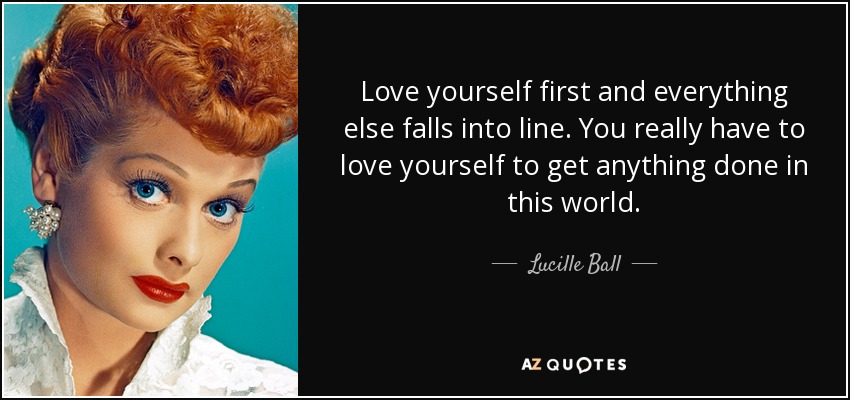 Love yourself first and everything else falls into line. You really have to love yourself to get anything done in this world. - Lucille Ball