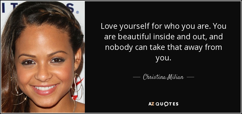Love yourself for who you are. You are beautiful inside and out, and nobody can take that away from you. - Christina Milian
