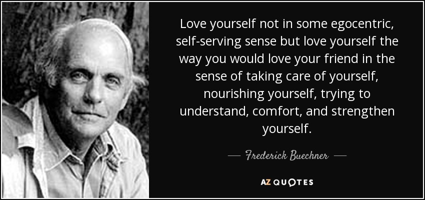 Love yourself not in some egocentric, self-serving sense but love yourself the way you would love your friend in the sense of taking care of yourself, nourishing yourself, trying to understand, comfort, and strengthen yourself. - Frederick Buechner