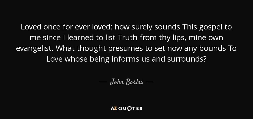 Loved once for ever loved: how surely sounds This gospel to me since I learned to list Truth from thy lips, mine own evangelist. What thought presumes to set now any bounds To Love whose being informs us and surrounds? - John Barlas