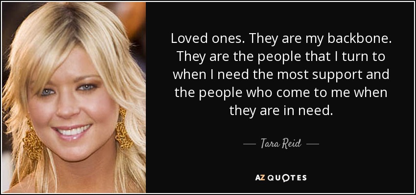 Loved ones. They are my backbone. They are the people that I turn to when I need the most support and the people who come to me when they are in need. - Tara Reid