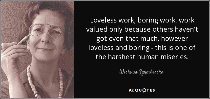 Loveless work, boring work, work valued only because others haven't got even that much, however loveless and boring - this is one of the harshest human miseries. - Wislawa Szymborska