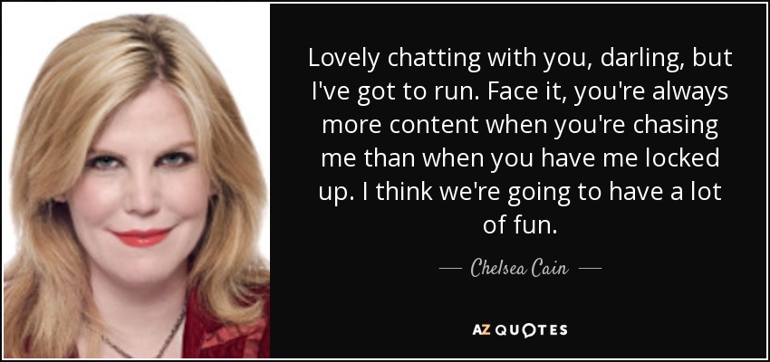 Lovely chatting with you, darling, but I've got to run. Face it, you're always more content when you're chasing me than when you have me locked up. I think we're going to have a lot of fun. - Chelsea Cain