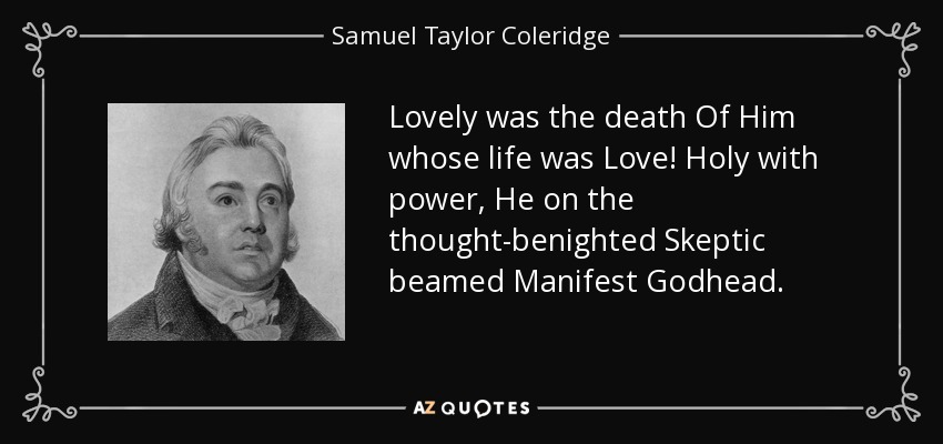 Lovely was the death Of Him whose life was Love! Holy with power, He on the thought-benighted Skeptic beamed Manifest Godhead. - Samuel Taylor Coleridge