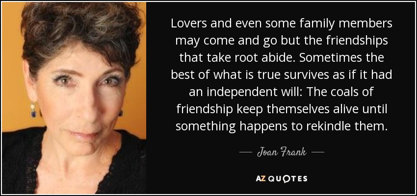 Lovers and even some family members may come and go but the friendships that take root abide. Sometimes the best of what is true survives as if it had an independent will: The coals of friendship keep themselves alive until something happens to rekindle them. - Joan Frank