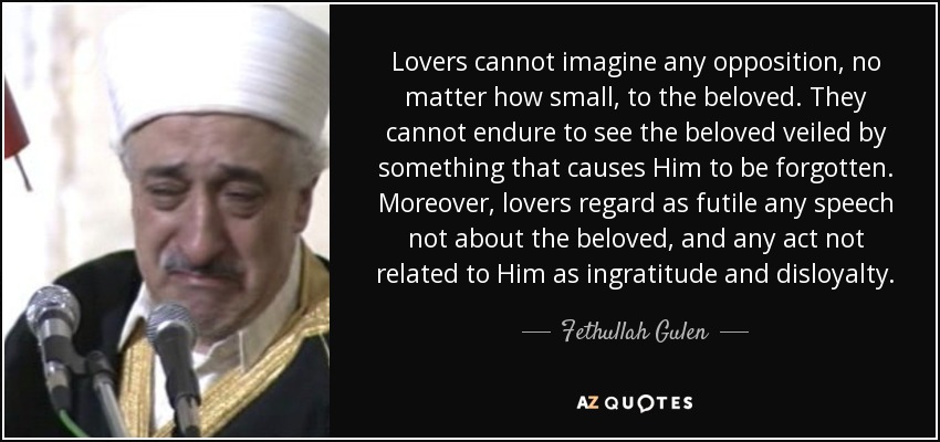 Lovers cannot imagine any opposition, no matter how small, to the beloved. They cannot endure to see the beloved veiled by something that causes Him to be forgotten. Moreover, lovers regard as futile any speech not about the beloved, and any act not related to Him as ingratitude and disloyalty. - Fethullah Gulen