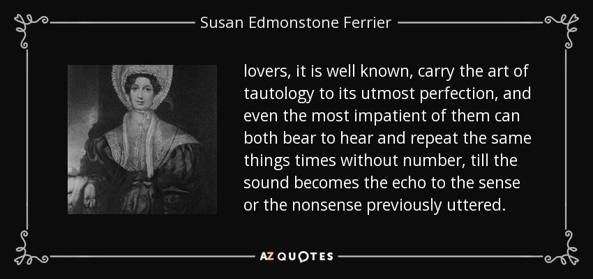 lovers, it is well known, carry the art of tautology to its utmost perfection, and even the most impatient of them can both bear to hear and repeat the same things times without number, till the sound becomes the echo to the sense or the nonsense previously uttered. - Susan Edmonstone Ferrier