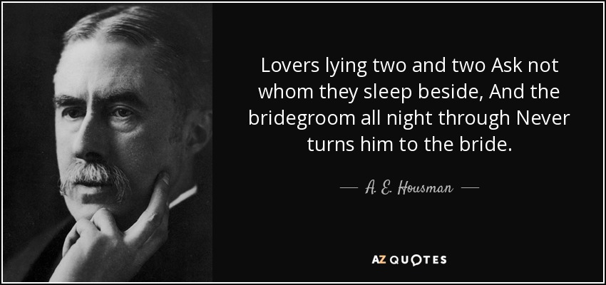 Lovers lying two and two Ask not whom they sleep beside, And the bridegroom all night through Never turns him to the bride. - A. E. Housman