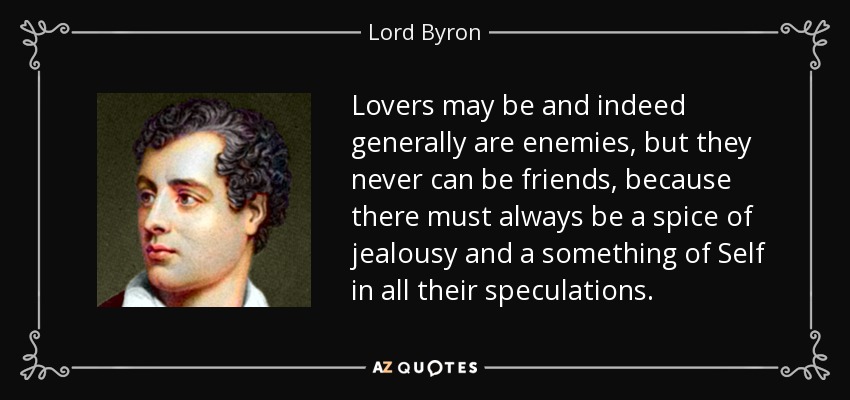 Lovers may be and indeed generally are enemies, but they never can be friends, because there must always be a spice of jealousy and a something of Self in all their speculations. - Lord Byron