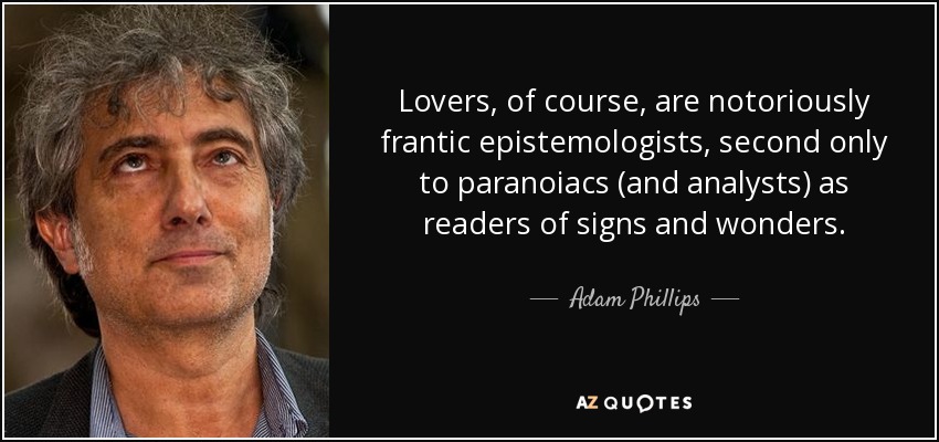 Lovers, of course, are notoriously frantic epistemologists, second only to paranoiacs (and analysts) as readers of signs and wonders. - Adam Phillips