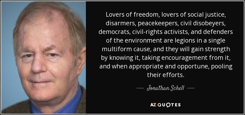Lovers of freedom, lovers of social justice, disarmers, peacekeepers, civil disobeyers, democrats, civil-rights activists, and defenders of the environment are legions in a single multiform cause, and they will gain strength by knowing it, taking encouragement from it, and when appropriate and opportune, pooling their efforts. - Jonathan Schell