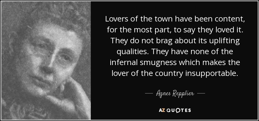 Lovers of the town have been content, for the most part, to say they loved it. They do not brag about its uplifting qualities. They have none of the infernal smugness which makes the lover of the country insupportable. - Agnes Repplier
