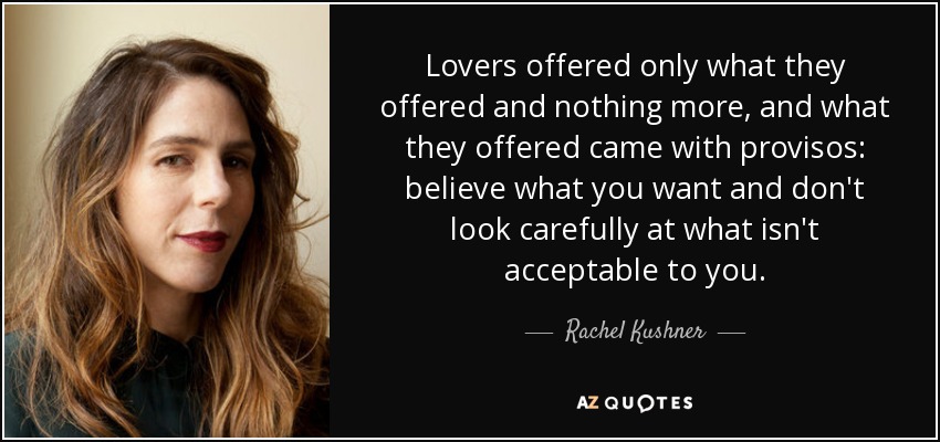 Lovers offered only what they offered and nothing more, and what they offered came with provisos: believe what you want and don't look carefully at what isn't acceptable to you. - Rachel Kushner