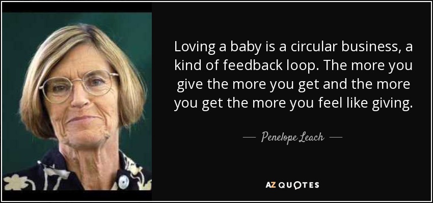 Loving a baby is a circular business, a kind of feedback loop. The more you give the more you get and the more you get the more you feel like giving. - Penelope Leach