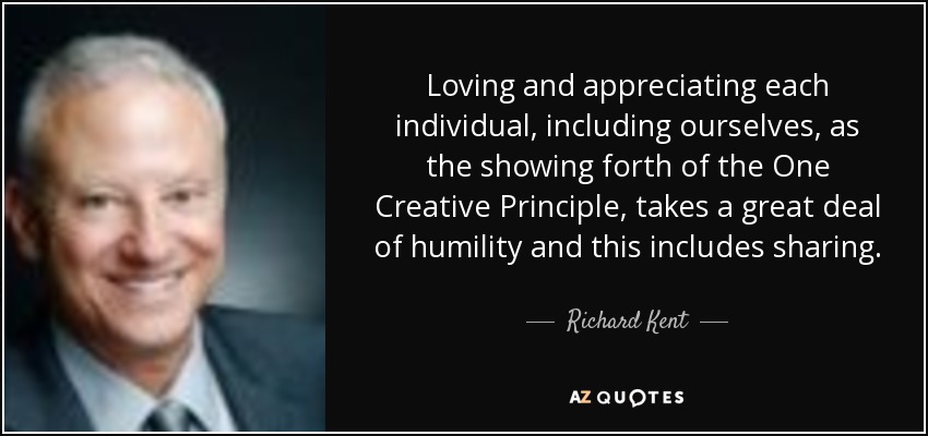 Loving and appreciating each individual, including ourselves, as the showing forth of the One Creative Principle, takes a great deal of humility and this includes sharing. - Richard Kent