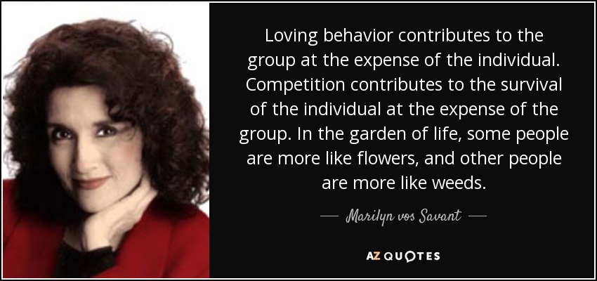 Loving behavior contributes to the group at the expense of the individual. Competition contributes to the survival of the individual at the expense of the group. In the garden of life, some people are more like flowers, and other people are more like weeds. - Marilyn vos Savant