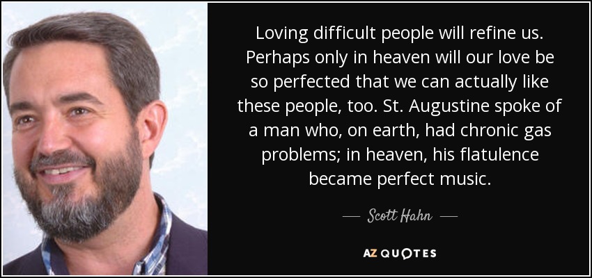 Loving difficult people will refine us. Perhaps only in heaven will our love be so perfected that we can actually like these people, too. St. Augustine spoke of a man who, on earth, had chronic gas problems; in heaven, his flatulence became perfect music. - Scott Hahn