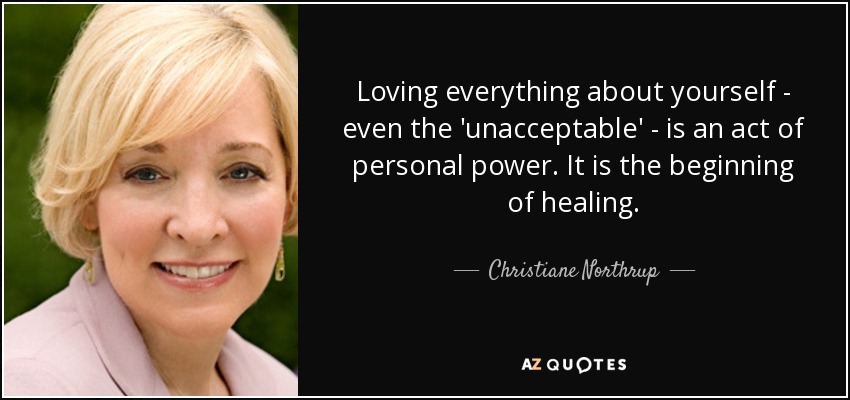Loving everything about yourself - even the 'unacceptable' - is an act of personal power. It is the beginning of healing. - Christiane Northrup