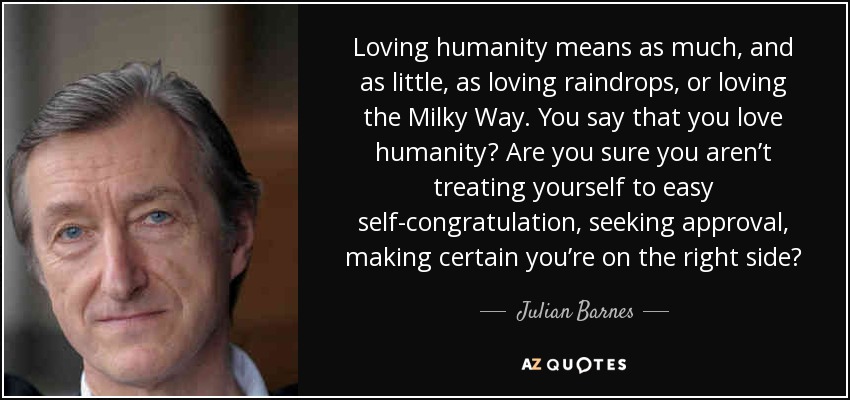 Loving humanity means as much, and as little, as loving raindrops, or loving the Milky Way. You say that you love humanity? Are you sure you aren’t treating yourself to easy self-congratulation, seeking approval, making certain you’re on the right side? - Julian Barnes