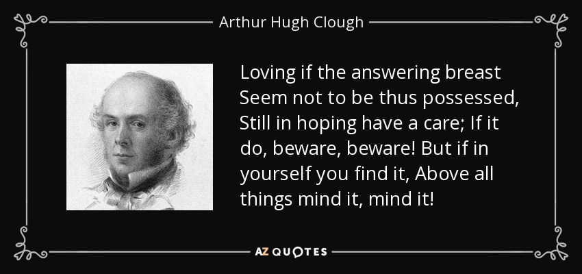 Loving if the answering breast Seem not to be thus possessed, Still in hoping have a care; If it do, beware, beware! But if in yourself you find it, Above all things mind it, mind it! - Arthur Hugh Clough