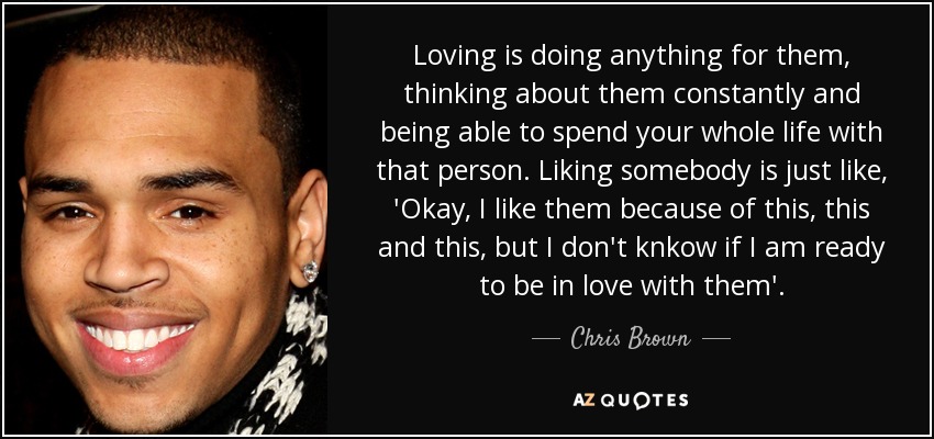 Loving is doing anything for them, thinking about them constantly and being able to spend your whole life with that person. Liking somebody is just like, 'Okay, I like them because of this, this and this, but I don't knkow if I am ready to be in love with them'. - Chris Brown