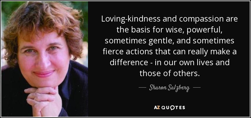 Loving-kindness and compassion are the basis for wise, powerful, sometimes gentle, and sometimes fierce actions that can really make a difference - in our own lives and those of others. - Sharon Salzberg