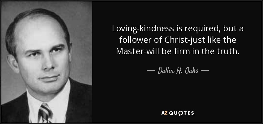 Loving-kindness is required, but a follower of Christ-just like the Master-will be firm in the truth. - Dallin H. Oaks