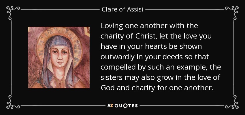 Loving one another with the charity of Christ, let the love you have in your hearts be shown outwardly in your deeds so that compelled by such an example, the sisters may also grow in the love of God and charity for one another. - Clare of Assisi