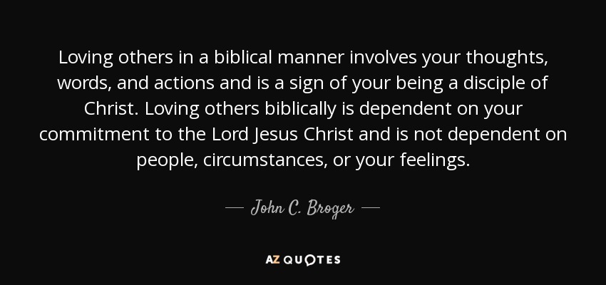 Loving others in a biblical manner involves your thoughts, words, and actions and is a sign of your being a disciple of Christ. Loving others biblically is dependent on your commitment to the Lord Jesus Christ and is not dependent on people, circumstances, or your feelings. - John C. Broger
