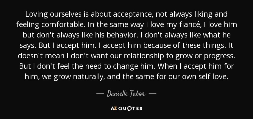 Loving ourselves is about acceptance, not always liking and feeling comfortable. In the same way I love my fiancé, I love him but don't always like his behavior. I don't always like what he says. But I accept him. I accept him because of these things. It doesn't mean I don't want our relationship to grow or progress. But I don't feel the need to change him. When I accept him for him, we grow naturally, and the same for our own self-love. - Danielle Tabor