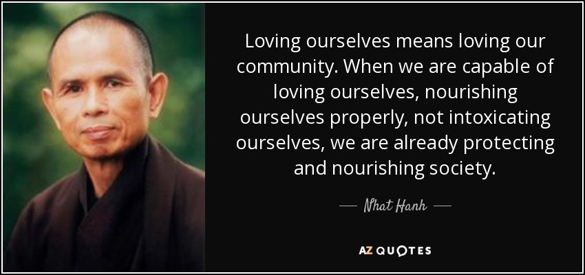 Loving ourselves means loving our community. When we are capable of loving ourselves, nourishing ourselves properly, not intoxicating ourselves, we are already protecting and nourishing society. - Nhat Hanh