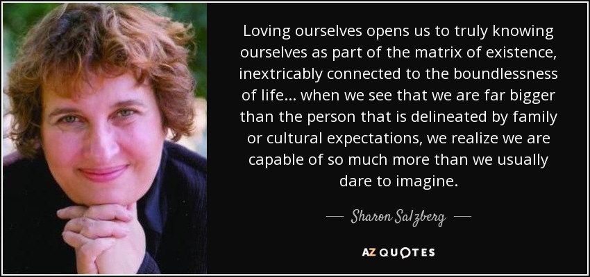 Loving ourselves opens us to truly knowing ourselves as part of the matrix of existence, inextricably connected to the boundlessness of life... when we see that we are far bigger than the person that is delineated by family or cultural expectations, we realize we are capable of so much more than we usually dare to imagine. - Sharon Salzberg