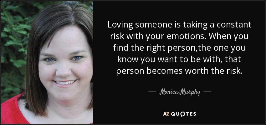 Loving someone is taking a constant risk with your emotions. When you find the right person,the one you know you want to be with, that person becomes worth the risk. - Monica Murphy