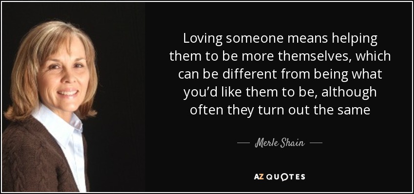 Loving someone means helping them to be more themselves, which can be different from being what you’d like them to be, although often they turn out the same - Merle Shain