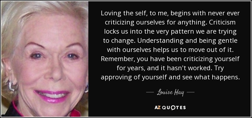 Loving the self, to me, begins with never ever criticizing ourselves for anything. Criticism locks us into the very pattern we are trying to change. Understanding and being gentle with ourselves helps us to move out of it. Remember, you have been criticizing yourself for years, and it hasn't worked. Try approving of yourself and see what happens. - Louise Hay