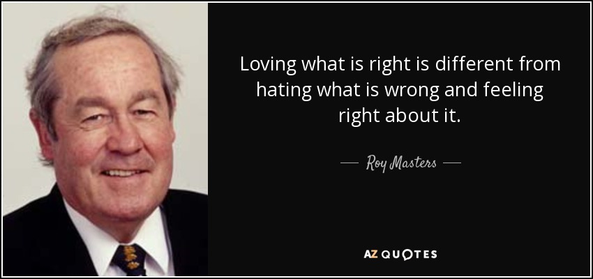 Loving what is right is different from hating what is wrong and feeling right about it. - Roy Masters