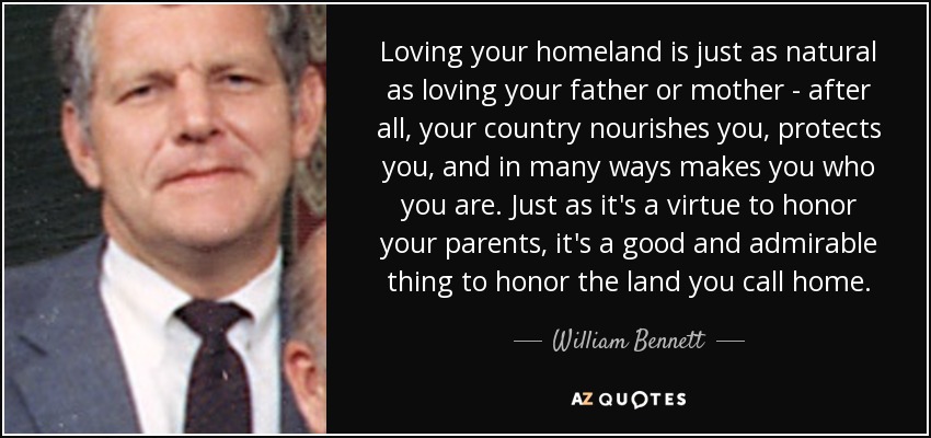 Loving your homeland is just as natural as loving your father or mother - after all, your country nourishes you, protects you, and in many ways makes you who you are. Just as it's a virtue to honor your parents, it's a good and admirable thing to honor the land you call home. - William Bennett