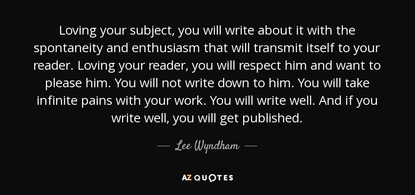 Loving your subject, you will write about it with the spontaneity and enthusiasm that will transmit itself to your reader. Loving your reader, you will respect him and want to please him. You will not write down to him. You will take infinite pains with your work. You will write well. And if you write well, you will get published. - Lee Wyndham