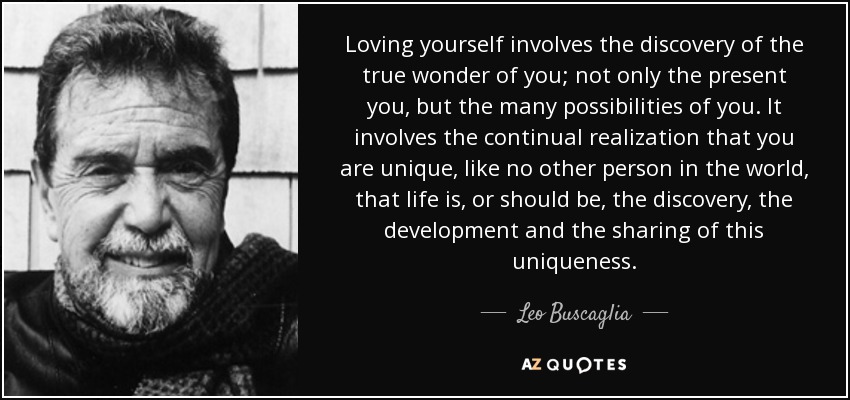 Loving yourself involves the discovery of the true wonder of you; not only the present you, but the many possibilities of you. It involves the continual realization that you are unique, like no other person in the world, that life is, or should be, the discovery, the development and the sharing of this uniqueness. - Leo Buscaglia