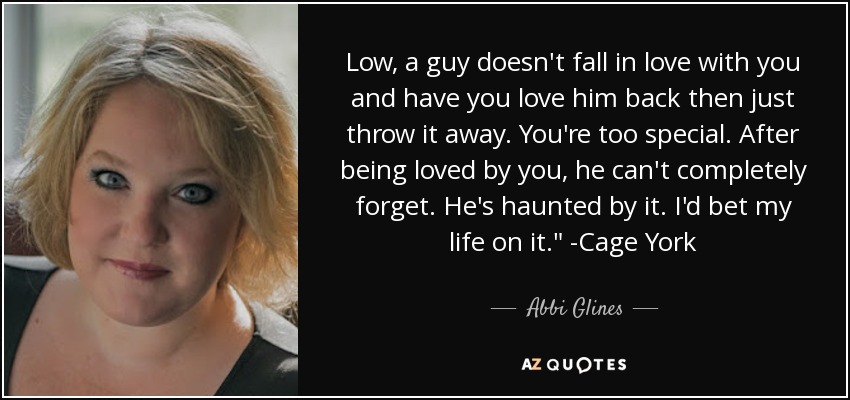 Low, a guy doesn't fall in love with you and have you love him back then just throw it away. You're too special. After being loved by you, he can't completely forget. He's haunted by it. I'd bet my life on it.