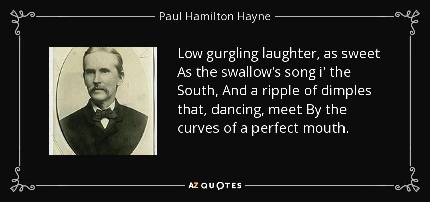 Low gurgling laughter, as sweet As the swallow's song i' the South, And a ripple of dimples that, dancing, meet By the curves of a perfect mouth. - Paul Hamilton Hayne
