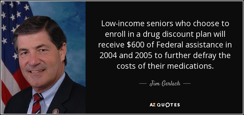 Low-income seniors who choose to enroll in a drug discount plan will receive $600 of Federal assistance in 2004 and 2005 to further defray the costs of their medications. - Jim Gerlach