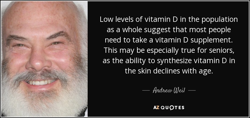 Low levels of vitamin D in the population as a whole suggest that most people need to take a vitamin D supplement. This may be especially true for seniors, as the ability to synthesize vitamin D in the skin declines with age. - Andrew Weil