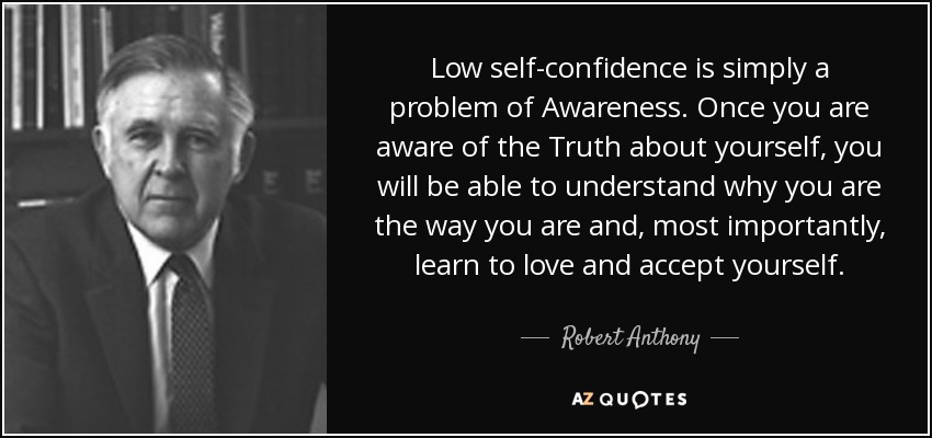 Low self-confidence is simply a problem of Awareness. Once you are aware of the Truth about yourself, you will be able to understand why you are the way you are and, most importantly, learn to love and accept yourself. - Robert Anthony