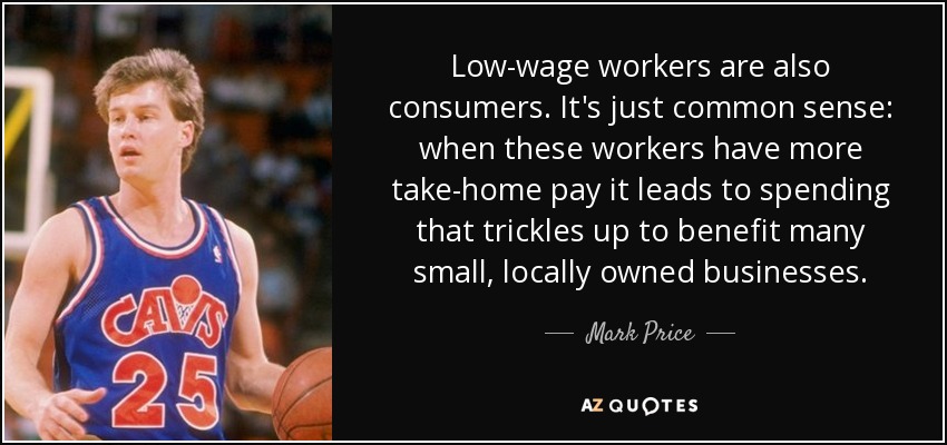 Low-wage workers are also consumers. It's just common sense: when these workers have more take-home pay it leads to spending that trickles up to benefit many small, locally owned businesses. - Mark Price