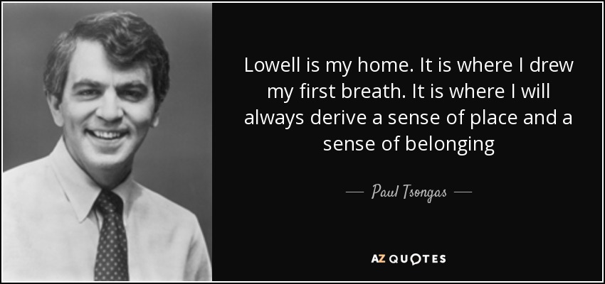 Lowell is my home. It is where I drew my first breath. It is where I will always derive a sense of place and a sense of belonging - Paul Tsongas
