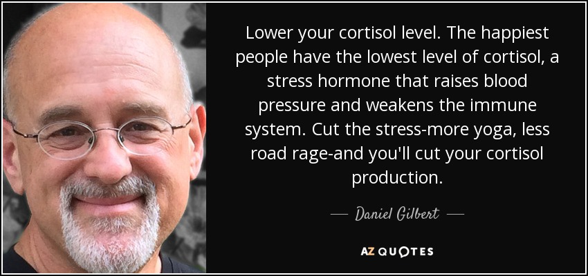 Lower your cortisol level. The happiest people have the lowest level of cortisol, a stress hormone that raises blood pressure and weakens the immune system. Cut the stress-more yoga, less road rage-and you'll cut your cortisol production. - Daniel Gilbert