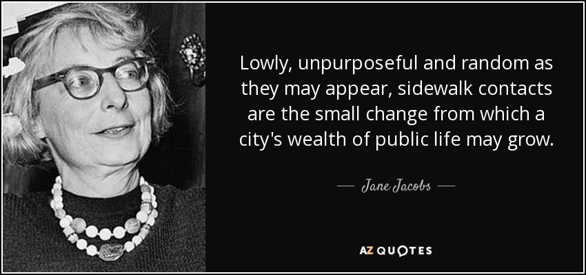 Lowly, unpurposeful and random as they may appear, sidewalk contacts are the small change from which a city's wealth of public life may grow. - Jane Jacobs