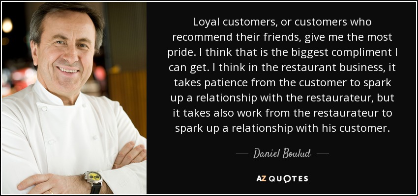 Loyal customers, or customers who recommend their friends, give me the most pride. I think that is the biggest compliment I can get. I think in the restaurant business, it takes patience from the customer to spark up a relationship with the restaurateur, but it takes also work from the restaurateur to spark up a relationship with his customer. - Daniel Boulud